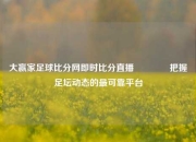 大赢家足球比分网即时比分直播👈把握足坛动态的最可靠平台
