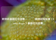 欧协杯最新比分结果🥇欧洲冠军联赛（Europa League）最新比分结果