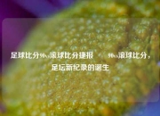 足球比分90vs滚球比分捷报✌️90vs滚球比分，足坛新纪录的诞生