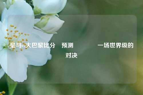 皇马vs大巴黎比分⚽预测🏅一场世界级的对决