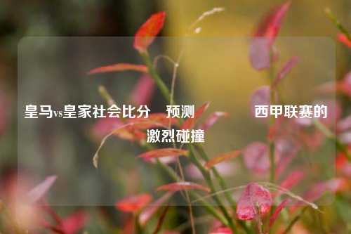 皇马vs皇家社会比分⚽预测👈西甲联赛的激烈碰撞