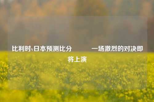 比利时v日本预测比分⚽✌️一场激烈的对决即将上演