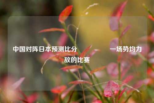 中国对阵日本预测比分⚽🥎一场势均力敌的比赛
