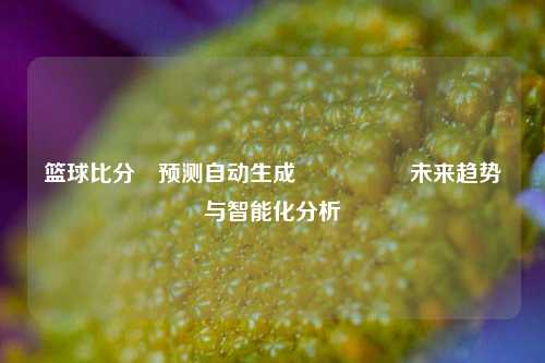 篮球比分⚽预测自动生成🎖️未来趋势与智能化分析