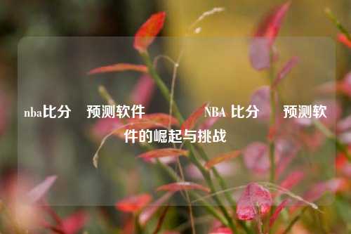nba比分⚽预测软件🏀NBA 比分 ⚽ 预测软件的崛起与挑战