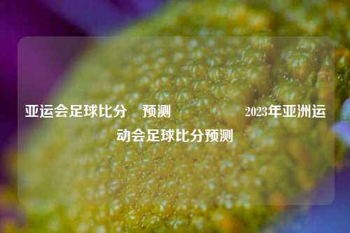 亚运会足球比分⚽预测🎖️2023年亚洲运动会足球比分预测