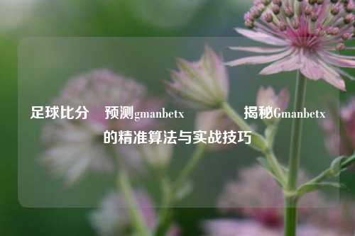足球比分⚽预测gmanbetx🏆揭秘Gmanbetx的精准算法与实战技巧