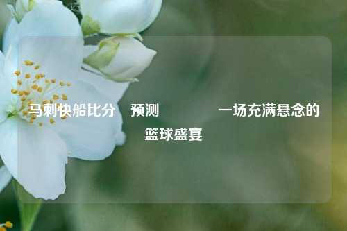 马刺快船比分⚽预测🌈一场充满悬念的篮球盛宴