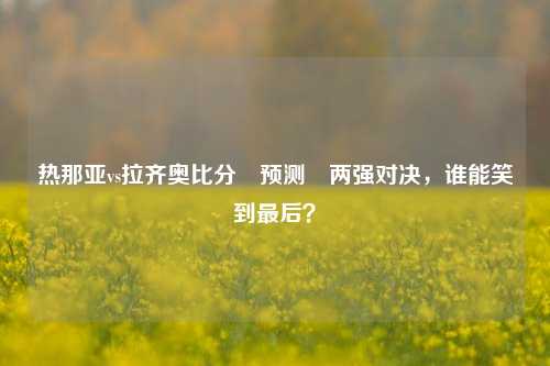 热那亚vs拉齐奥比分⚽预测⚽两强对决，谁能笑到最后？