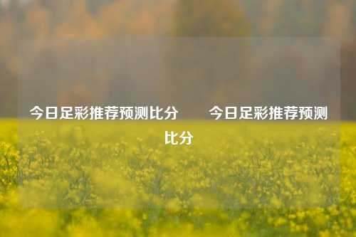 今日足彩推荐预测比分⚽⚽今日足彩推荐预测比分⚽