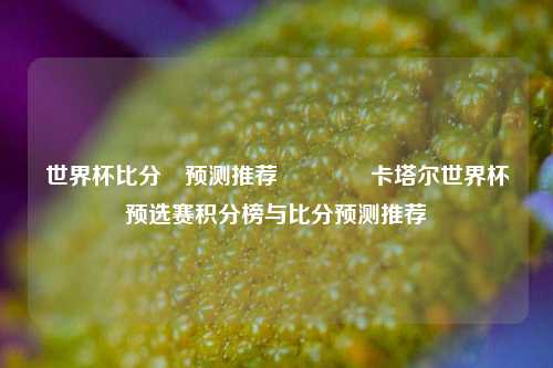 世界杯比分⚽预测推荐👈卡塔尔世界杯预选赛积分榜与比分预测推荐