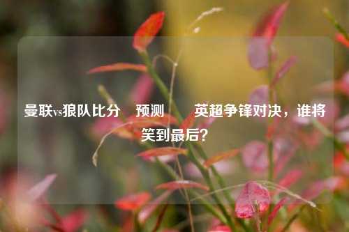 曼联vs狼队比分⚽预测✌️英超争锋对决，谁将笑到最后？