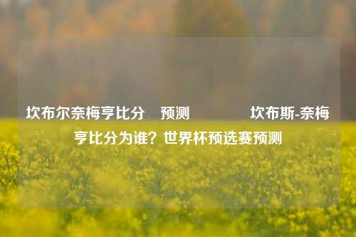 坎布尔奈梅亨比分⚽预测🌈坎布斯-奈梅亨比分为谁？世界杯预选赛预测