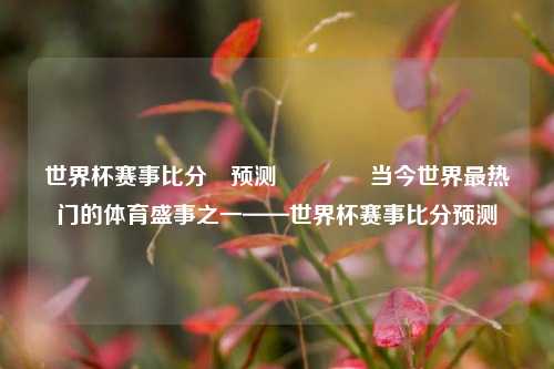 世界杯赛事比分⚽预测👉当今世界最热门的体育盛事之一——世界杯赛事比分预测