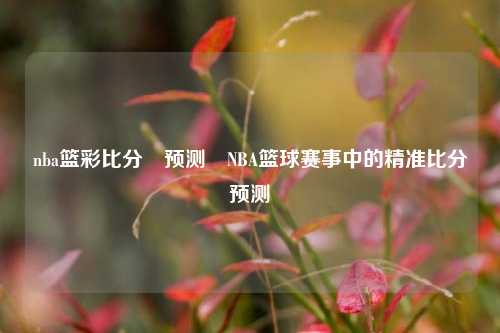 nba篮彩比分⚽预测⚽NBA篮球赛事中的精准比分预测