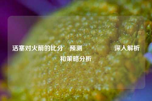 活塞对火箭的比分⚽预测🎖️深入解析和策略分析