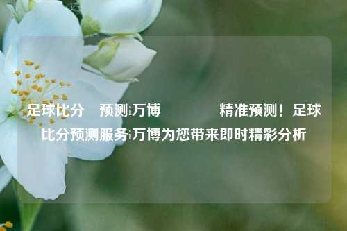 足球比分⚽预测i万博🌈精准预测！足球比分预测服务i万博为您带来即时精彩分析