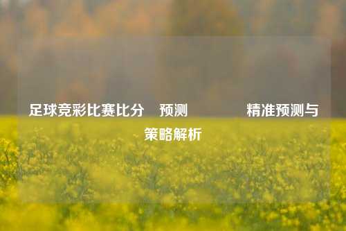 足球竞彩比赛比分⚽预测🏅精准预测与策略解析