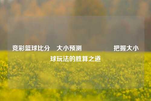 竞彩篮球比分⚽大小预测🎖️把握大小球玩法的胜算之道