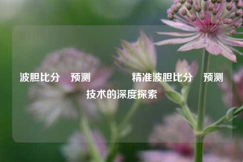 波胆比分⚽预测🥈精准波胆比分⚽预测技术的深度探索