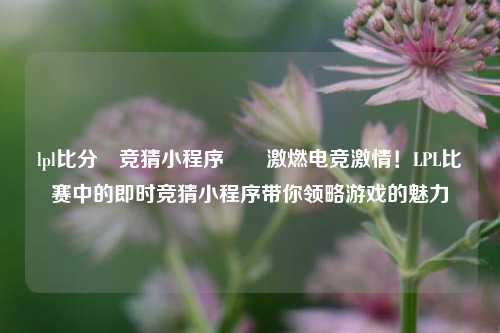 lpl比分⚽竞猜小程序✌️激燃电竞激情！LPL比赛中的即时竞猜小程序带你领略游戏的魅力