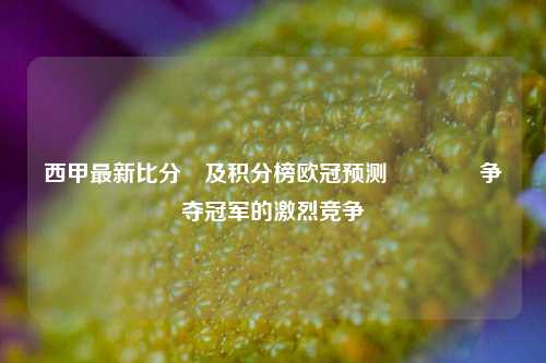 西甲最新比分⚽及积分榜欧冠预测🌈争夺冠军的激烈竞争