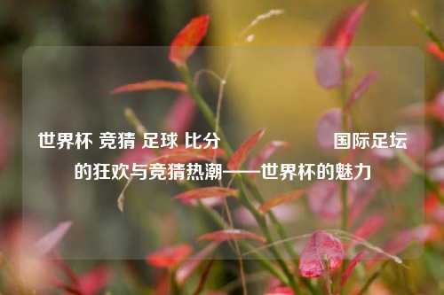 世界杯 竞猜 足球 比分⚽🎖️国际足坛的狂欢与竞猜热潮——世界杯的魅力
