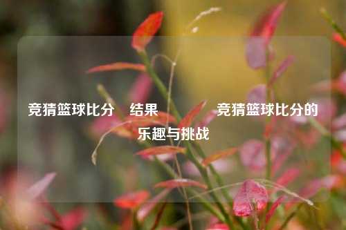 竞猜篮球比分⚽结果🏅竞猜篮球比分的乐趣与挑战