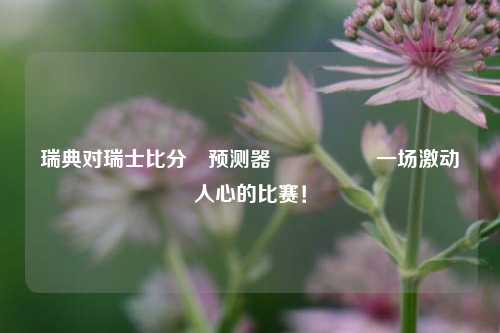 瑞典对瑞士比分⚽预测器🎖️一场激动人心的比赛！