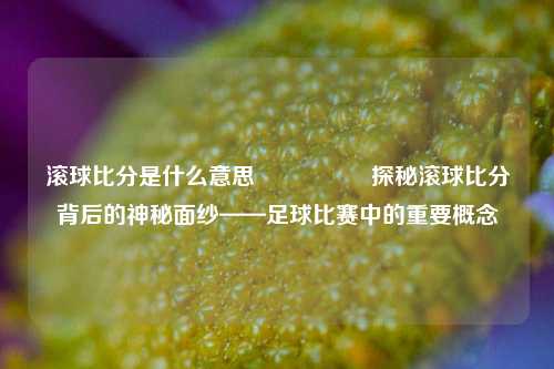 滚球比分是什么意思🎖️探秘滚球比分背后的神秘面纱——足球比赛中的重要概念
