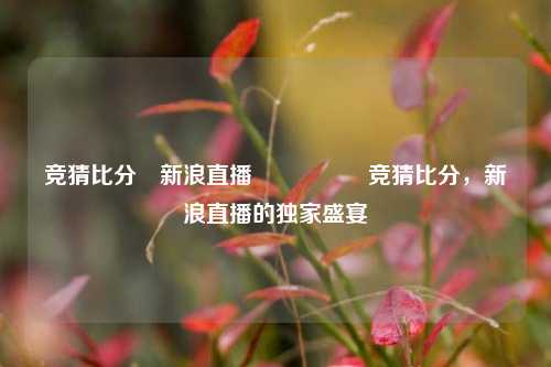 竞猜比分⚽新浪直播🎖️竞猜比分，新浪直播的独家盛宴