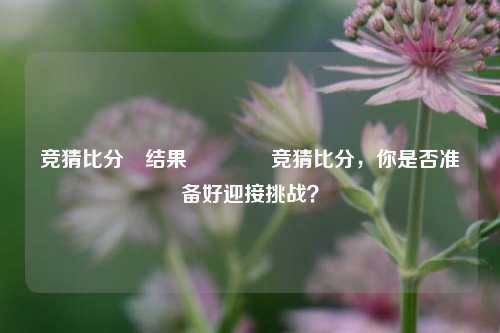 竞猜比分⚽结果👈竞猜比分，你是否准备好迎接挑战？