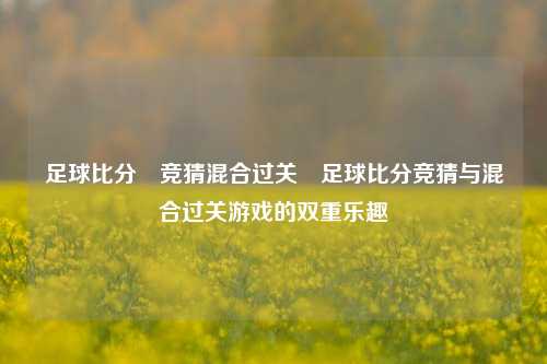 足球比分⚽竞猜混合过关⚾足球比分竞猜与混合过关游戏的双重乐趣