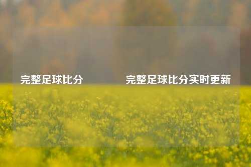 完整足球比分🏆完整足球比分实时更新