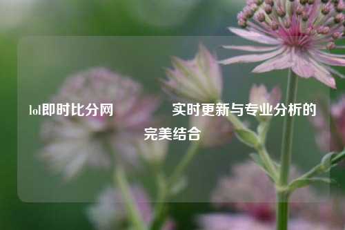 lol即时比分网🏐实时更新与专业分析的完美结合