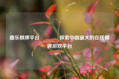 鑫乐棋牌平台🏀探索中国最大的在线棋牌游戏平台