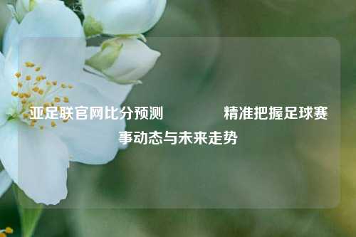 亚足联官网比分预测🌈精准把握足球赛事动态与未来走势