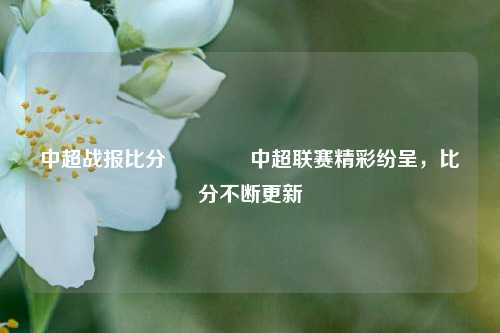中超战报比分👍中超联赛精彩纷呈，比分不断更新