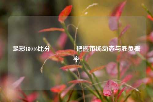 足彩18016比分🏀把握市场动态与胜负概率