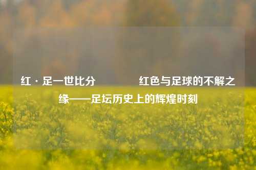 红·足一世比分🏀红色与足球的不解之缘——足坛历史上的辉煌时刻