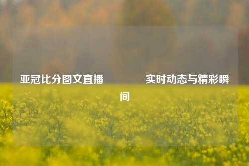 亚冠比分图文直播🏅实时动态与精彩瞬间