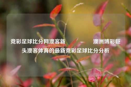 竞彩足球比分网澳客新🎖️澳洲博彩巨头澳客体育的最新竞彩足球比分分析