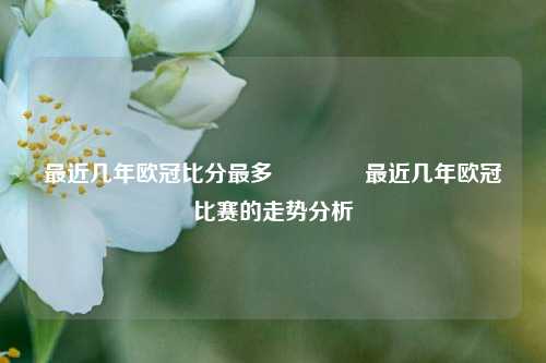 最近几年欧冠比分最多🥎最近几年欧冠比赛的走势分析