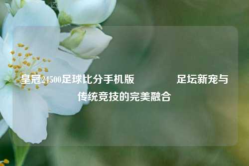 皇冠24500足球比分手机版🏀足坛新宠与传统竞技的完美融合