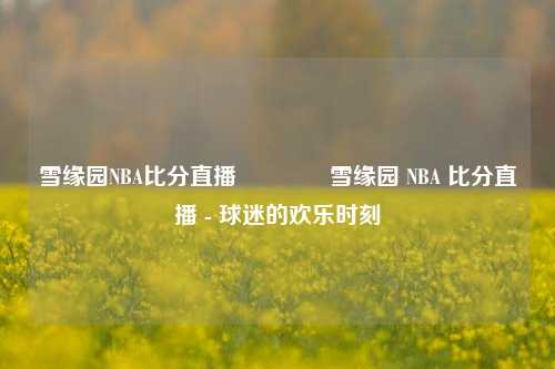 雪缘园NBA比分直播🌈雪缘园 NBA 比分直播 - 球迷的欢乐时刻