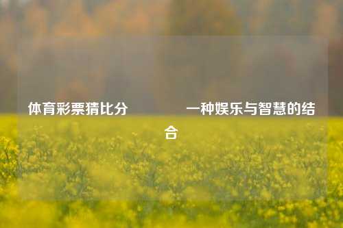 体育彩票猜比分🏀一种娱乐与智慧的结合