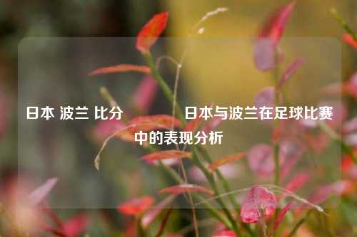 日本 波兰 比分🥎日本与波兰在足球比赛中的表现分析