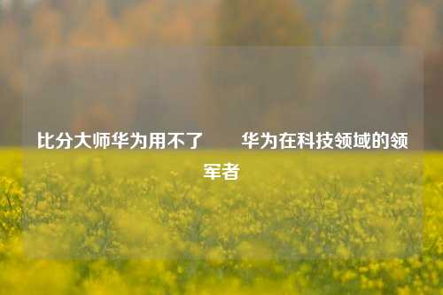 比分大师华为用不了✌️华为在科技领域的领军者