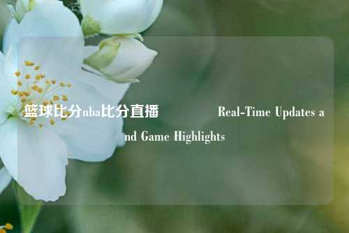 篮球比分nba比分直播🥇Real-Time Updates and Game Highlights