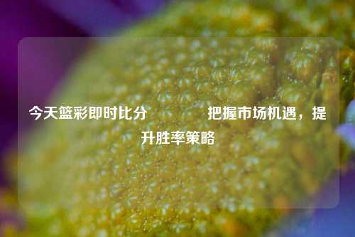 今天篮彩即时比分🥇把握市场机遇，提升胜率策略